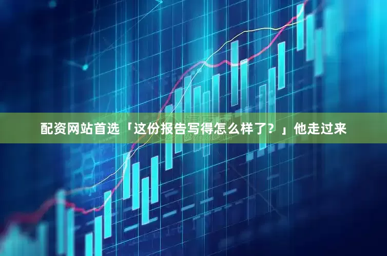 配资网站首选「这份报告写得怎么样了？」他走过来