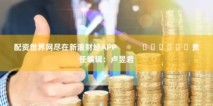 配资世界网尽在新浪财经APP            						责任编辑：卢昱君