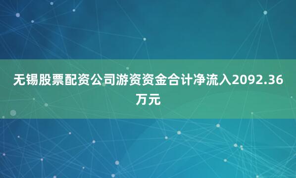 无锡股票配资公司游资资金合计净流入2092.36万元