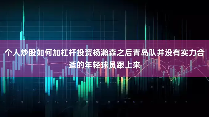 个人炒股如何加杠杆投资杨瀚森之后青岛队并没有实力合适的年轻球员跟上来