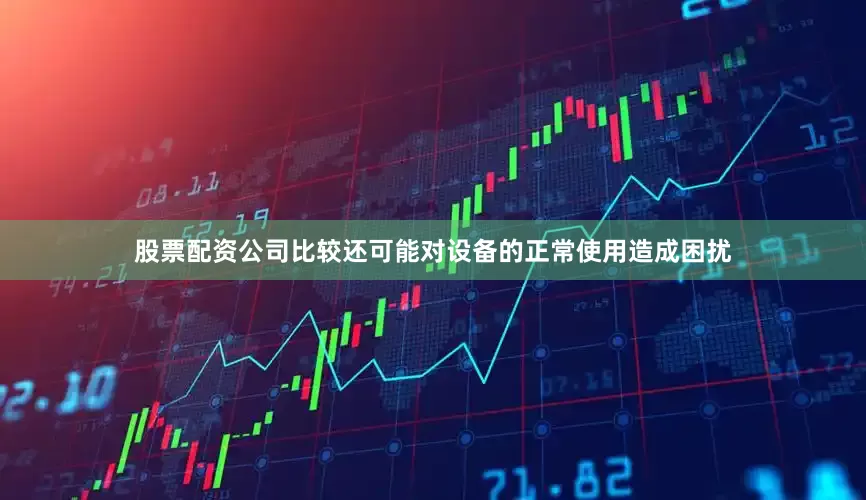 股票配资公司比较还可能对设备的正常使用造成困扰