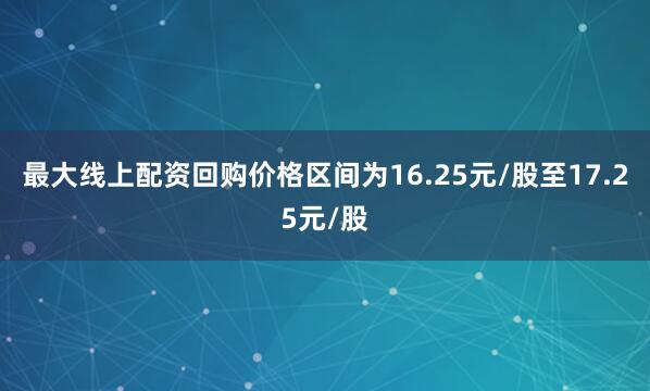 最大线上配资回购价格区间为16.25元/股至17.25元/股