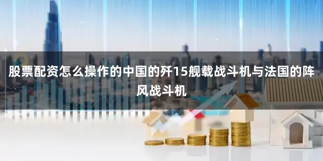 股票配资怎么操作的中国的歼15舰载战斗机与法国的阵风战斗机