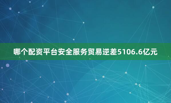 哪个配资平台安全服务贸易逆差5106.6亿元