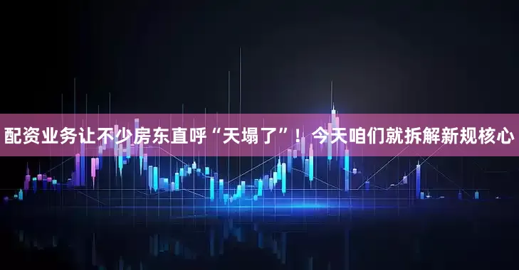配资业务让不少房东直呼“天塌了”！今天咱们就拆解新规核心