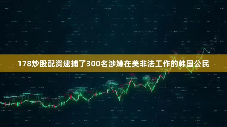178炒股配资逮捕了300名涉嫌在美非法工作的韩国公民