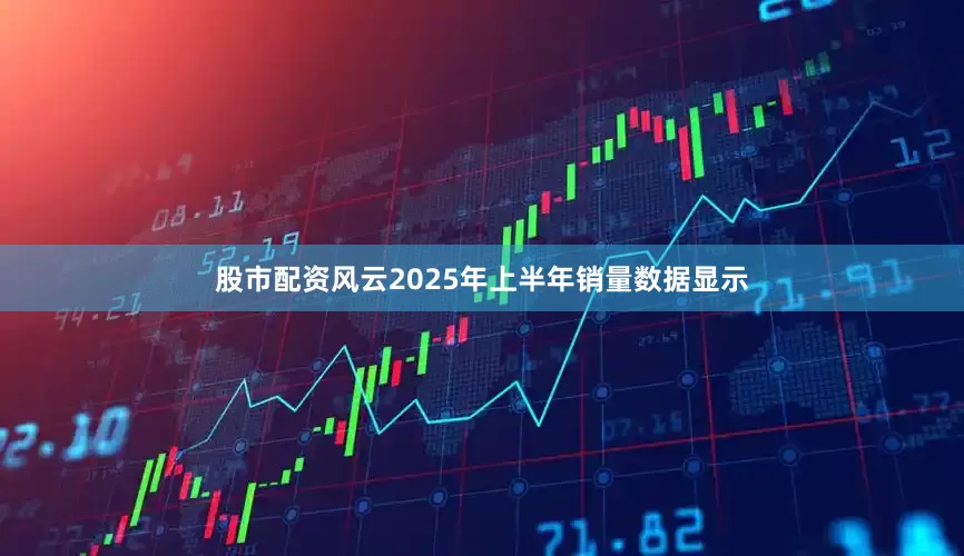 股市配资风云　　2025年上半年销量数据显示