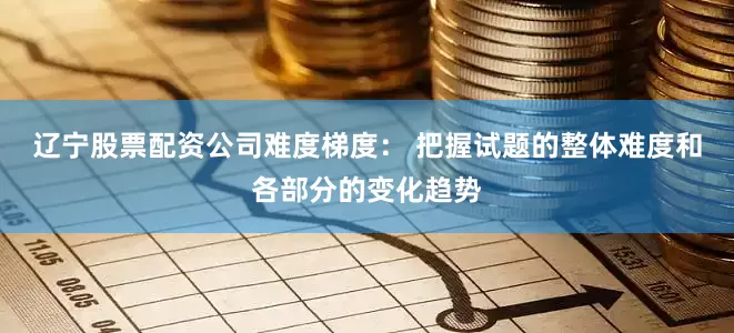 辽宁股票配资公司难度梯度： 把握试题的整体难度和各部分的变化趋势