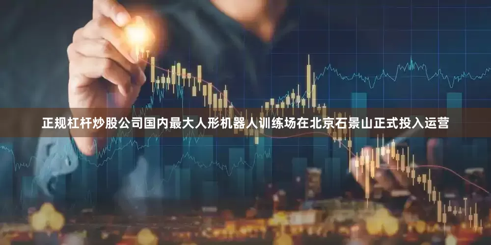 正规杠杆炒股公司国内最大人形机器人训练场在北京石景山正式投入运营