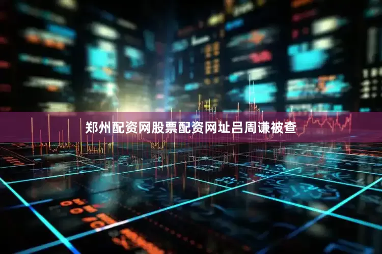 郑州配资网股票配资网址吕周谦被查