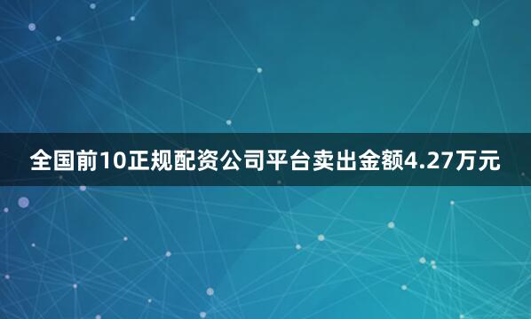 全国前10正规配资公司平台卖出金额4.27万元