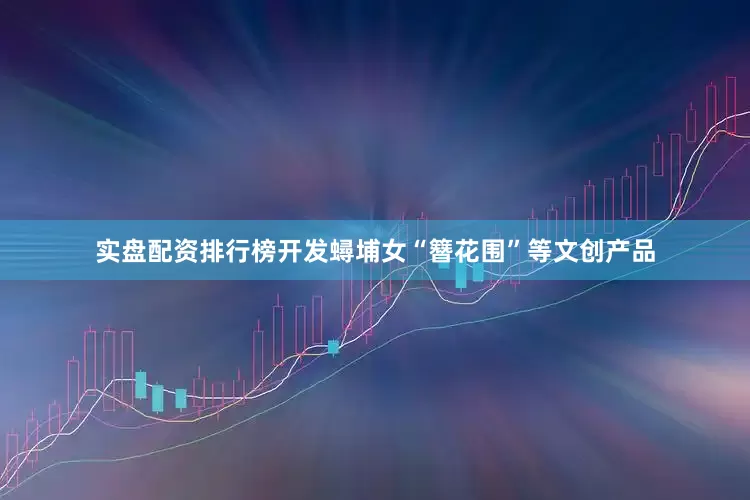 实盘配资排行榜开发蟳埔女“簪花围”等文创产品